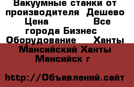 Вакуумные станки от производителя. Дешево › Цена ­ 150 000 - Все города Бизнес » Оборудование   . Ханты-Мансийский,Ханты-Мансийск г.